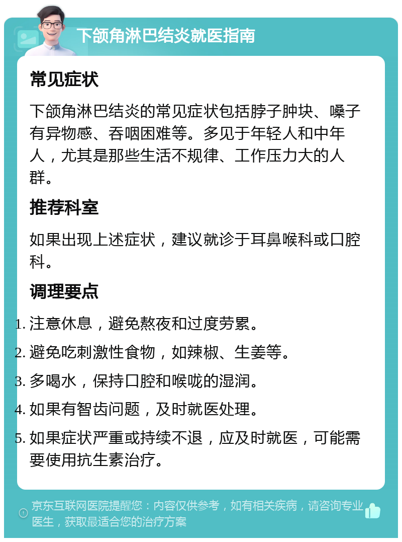 下颌角淋巴结炎就医指南 常见症状 下颌角淋巴结炎的常见症状包括脖子肿块、嗓子有异物感、吞咽困难等。多见于年轻人和中年人，尤其是那些生活不规律、工作压力大的人群。 推荐科室 如果出现上述症状，建议就诊于耳鼻喉科或口腔科。 调理要点 注意休息，避免熬夜和过度劳累。 避免吃刺激性食物，如辣椒、生姜等。 多喝水，保持口腔和喉咙的湿润。 如果有智齿问题，及时就医处理。 如果症状严重或持续不退，应及时就医，可能需要使用抗生素治疗。