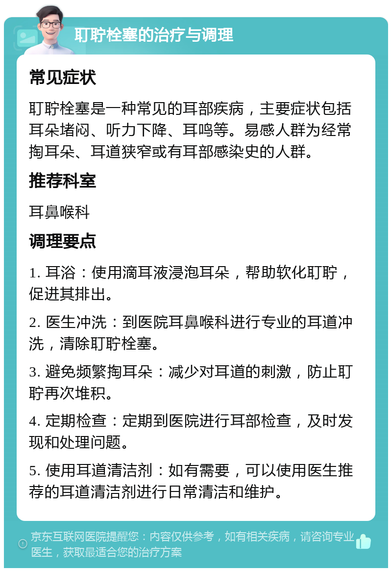 耵聍栓塞的治疗与调理 常见症状 耵聍栓塞是一种常见的耳部疾病，主要症状包括耳朵堵闷、听力下降、耳鸣等。易感人群为经常掏耳朵、耳道狭窄或有耳部感染史的人群。 推荐科室 耳鼻喉科 调理要点 1. 耳浴：使用滴耳液浸泡耳朵，帮助软化耵聍，促进其排出。 2. 医生冲洗：到医院耳鼻喉科进行专业的耳道冲洗，清除耵聍栓塞。 3. 避免频繁掏耳朵：减少对耳道的刺激，防止耵聍再次堆积。 4. 定期检查：定期到医院进行耳部检查，及时发现和处理问题。 5. 使用耳道清洁剂：如有需要，可以使用医生推荐的耳道清洁剂进行日常清洁和维护。