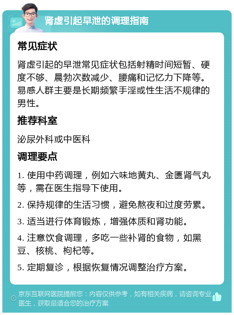 肾虚引起早泄的调理指南 常见症状 肾虚引起的早泄常见症状包括射精时间短暂、硬度不够、晨勃次数减少、腰痛和记忆力下降等。易感人群主要是长期频繁手淫或性生活不规律的男性。 推荐科室 泌尿外科或中医科 调理要点 1. 使用中药调理，例如六味地黄丸、金匮肾气丸等，需在医生指导下使用。 2. 保持规律的生活习惯，避免熬夜和过度劳累。 3. 适当进行体育锻炼，增强体质和肾功能。 4. 注意饮食调理，多吃一些补肾的食物，如黑豆、核桃、枸杞等。 5. 定期复诊，根据恢复情况调整治疗方案。