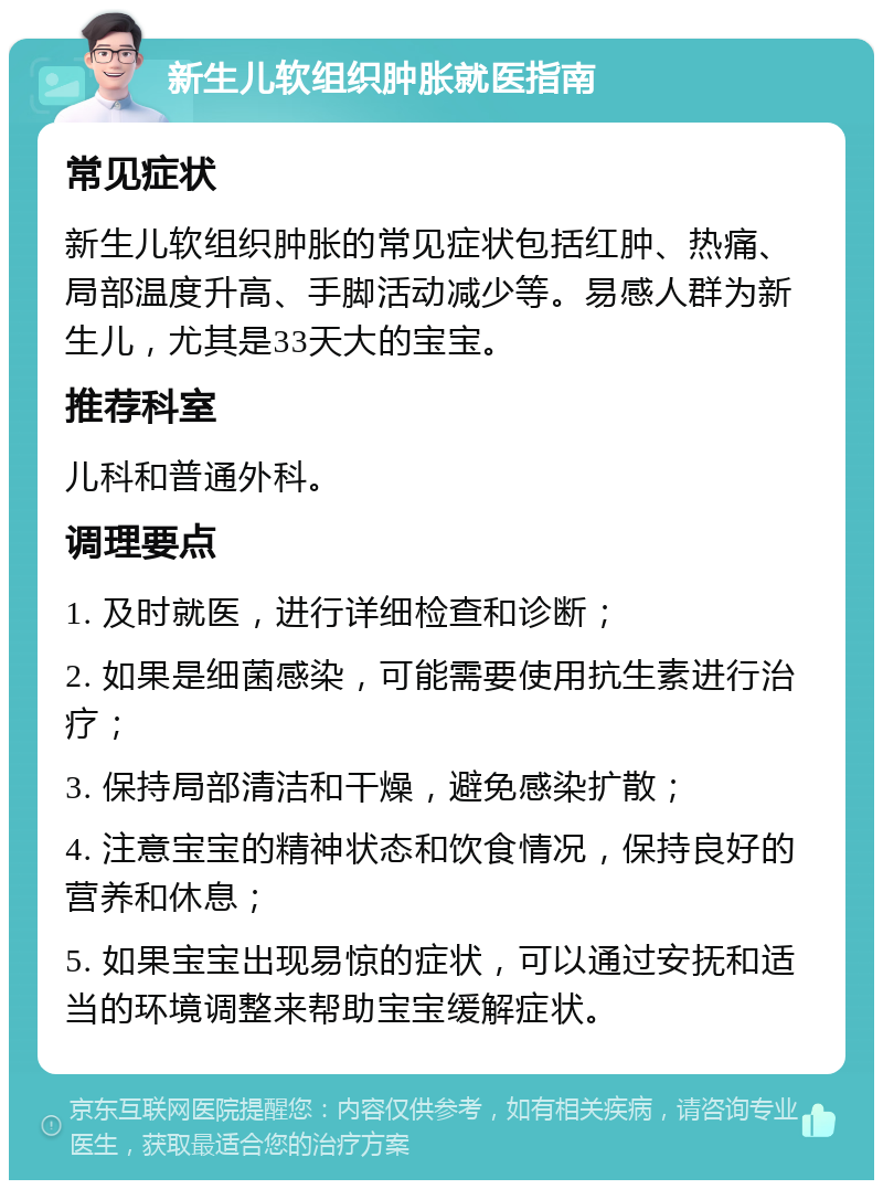 新生儿软组织肿胀就医指南 常见症状 新生儿软组织肿胀的常见症状包括红肿、热痛、局部温度升高、手脚活动减少等。易感人群为新生儿，尤其是33天大的宝宝。 推荐科室 儿科和普通外科。 调理要点 1. 及时就医，进行详细检查和诊断； 2. 如果是细菌感染，可能需要使用抗生素进行治疗； 3. 保持局部清洁和干燥，避免感染扩散； 4. 注意宝宝的精神状态和饮食情况，保持良好的营养和休息； 5. 如果宝宝出现易惊的症状，可以通过安抚和适当的环境调整来帮助宝宝缓解症状。