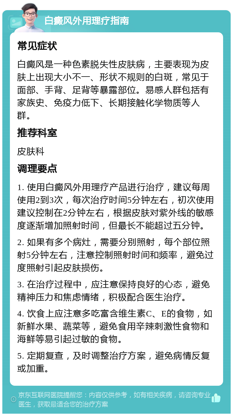 白癜风外用理疗指南 常见症状 白癜风是一种色素脱失性皮肤病，主要表现为皮肤上出现大小不一、形状不规则的白斑，常见于面部、手背、足背等暴露部位。易感人群包括有家族史、免疫力低下、长期接触化学物质等人群。 推荐科室 皮肤科 调理要点 1. 使用白癜风外用理疗产品进行治疗，建议每周使用2到3次，每次治疗时间5分钟左右，初次使用建议控制在2分钟左右，根据皮肤对紫外线的敏感度逐渐增加照射时间，但最长不能超过五分钟。 2. 如果有多个病灶，需要分别照射，每个部位照射5分钟左右，注意控制照射时间和频率，避免过度照射引起皮肤损伤。 3. 在治疗过程中，应注意保持良好的心态，避免精神压力和焦虑情绪，积极配合医生治疗。 4. 饮食上应注意多吃富含维生素C、E的食物，如新鲜水果、蔬菜等，避免食用辛辣刺激性食物和海鲜等易引起过敏的食物。 5. 定期复查，及时调整治疗方案，避免病情反复或加重。