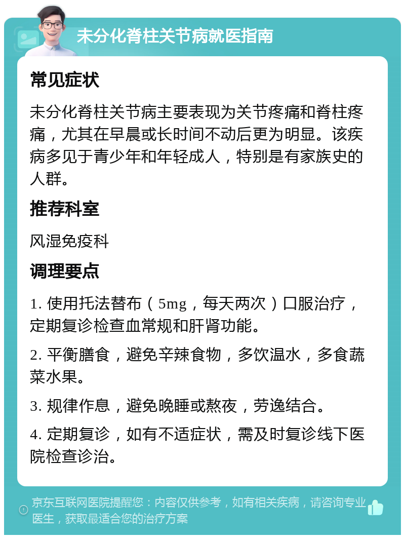 未分化脊柱关节病就医指南 常见症状 未分化脊柱关节病主要表现为关节疼痛和脊柱疼痛，尤其在早晨或长时间不动后更为明显。该疾病多见于青少年和年轻成人，特别是有家族史的人群。 推荐科室 风湿免疫科 调理要点 1. 使用托法替布（5mg，每天两次）口服治疗，定期复诊检查血常规和肝肾功能。 2. 平衡膳食，避免辛辣食物，多饮温水，多食蔬菜水果。 3. 规律作息，避免晚睡或熬夜，劳逸结合。 4. 定期复诊，如有不适症状，需及时复诊线下医院检查诊治。