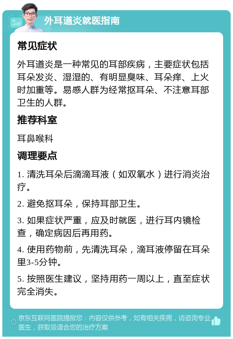 外耳道炎就医指南 常见症状 外耳道炎是一种常见的耳部疾病，主要症状包括耳朵发炎、湿湿的、有明显臭味、耳朵痒、上火时加重等。易感人群为经常抠耳朵、不注意耳部卫生的人群。 推荐科室 耳鼻喉科 调理要点 1. 清洗耳朵后滴滴耳液（如双氧水）进行消炎治疗。 2. 避免抠耳朵，保持耳部卫生。 3. 如果症状严重，应及时就医，进行耳内镜检查，确定病因后再用药。 4. 使用药物前，先清洗耳朵，滴耳液停留在耳朵里3-5分钟。 5. 按照医生建议，坚持用药一周以上，直至症状完全消失。