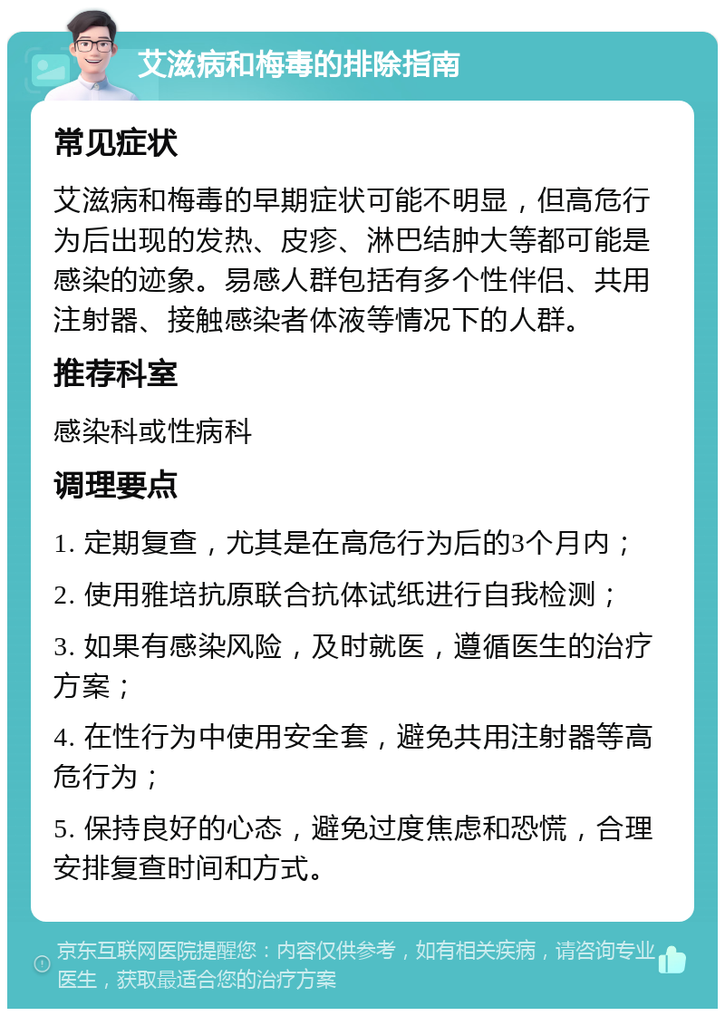 艾滋病和梅毒的排除指南 常见症状 艾滋病和梅毒的早期症状可能不明显，但高危行为后出现的发热、皮疹、淋巴结肿大等都可能是感染的迹象。易感人群包括有多个性伴侣、共用注射器、接触感染者体液等情况下的人群。 推荐科室 感染科或性病科 调理要点 1. 定期复查，尤其是在高危行为后的3个月内； 2. 使用雅培抗原联合抗体试纸进行自我检测； 3. 如果有感染风险，及时就医，遵循医生的治疗方案； 4. 在性行为中使用安全套，避免共用注射器等高危行为； 5. 保持良好的心态，避免过度焦虑和恐慌，合理安排复查时间和方式。