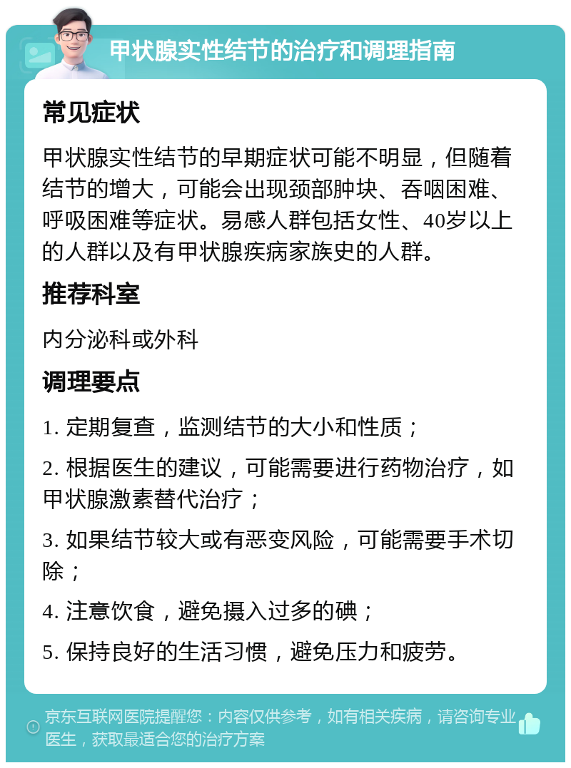 甲状腺实性结节的治疗和调理指南 常见症状 甲状腺实性结节的早期症状可能不明显，但随着结节的增大，可能会出现颈部肿块、吞咽困难、呼吸困难等症状。易感人群包括女性、40岁以上的人群以及有甲状腺疾病家族史的人群。 推荐科室 内分泌科或外科 调理要点 1. 定期复查，监测结节的大小和性质； 2. 根据医生的建议，可能需要进行药物治疗，如甲状腺激素替代治疗； 3. 如果结节较大或有恶变风险，可能需要手术切除； 4. 注意饮食，避免摄入过多的碘； 5. 保持良好的生活习惯，避免压力和疲劳。