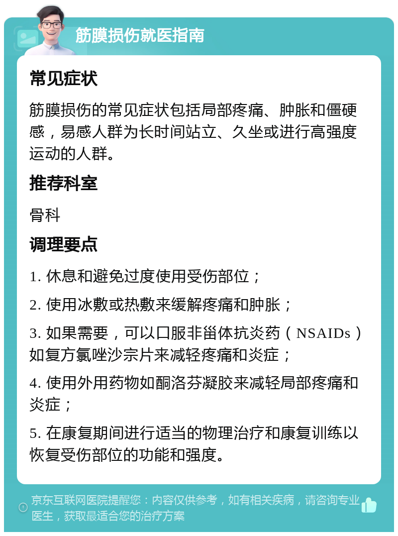 筋膜损伤就医指南 常见症状 筋膜损伤的常见症状包括局部疼痛、肿胀和僵硬感，易感人群为长时间站立、久坐或进行高强度运动的人群。 推荐科室 骨科 调理要点 1. 休息和避免过度使用受伤部位； 2. 使用冰敷或热敷来缓解疼痛和肿胀； 3. 如果需要，可以口服非甾体抗炎药（NSAIDs）如复方氯唑沙宗片来减轻疼痛和炎症； 4. 使用外用药物如酮洛芬凝胶来减轻局部疼痛和炎症； 5. 在康复期间进行适当的物理治疗和康复训练以恢复受伤部位的功能和强度。