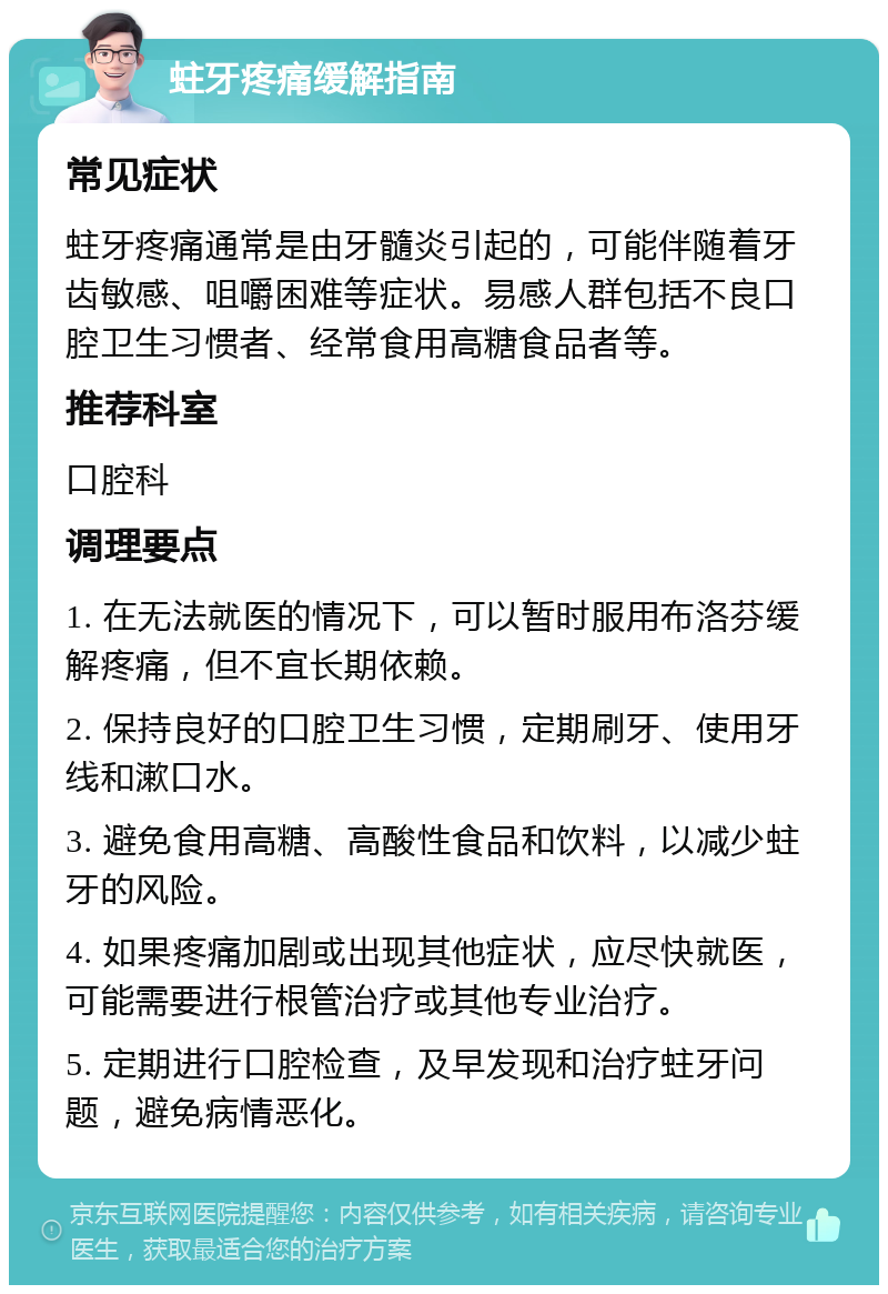 蛀牙疼痛缓解指南 常见症状 蛀牙疼痛通常是由牙髓炎引起的，可能伴随着牙齿敏感、咀嚼困难等症状。易感人群包括不良口腔卫生习惯者、经常食用高糖食品者等。 推荐科室 口腔科 调理要点 1. 在无法就医的情况下，可以暂时服用布洛芬缓解疼痛，但不宜长期依赖。 2. 保持良好的口腔卫生习惯，定期刷牙、使用牙线和漱口水。 3. 避免食用高糖、高酸性食品和饮料，以减少蛀牙的风险。 4. 如果疼痛加剧或出现其他症状，应尽快就医，可能需要进行根管治疗或其他专业治疗。 5. 定期进行口腔检查，及早发现和治疗蛀牙问题，避免病情恶化。