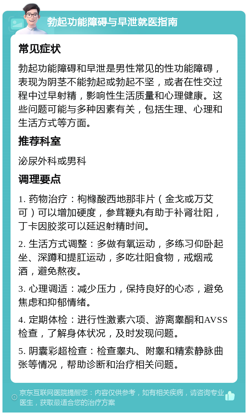 勃起功能障碍与早泄就医指南 常见症状 勃起功能障碍和早泄是男性常见的性功能障碍，表现为阴茎不能勃起或勃起不坚，或者在性交过程中过早射精，影响性生活质量和心理健康。这些问题可能与多种因素有关，包括生理、心理和生活方式等方面。 推荐科室 泌尿外科或男科 调理要点 1. 药物治疗：枸橼酸西地那非片（金戈或万艾可）可以增加硬度，参茸鞭丸有助于补肾壮阳，丁卡因胶浆可以延迟射精时间。 2. 生活方式调整：多做有氧运动，多练习仰卧起坐、深蹲和提肛运动，多吃壮阳食物，戒烟戒酒，避免熬夜。 3. 心理调适：减少压力，保持良好的心态，避免焦虑和抑郁情绪。 4. 定期体检：进行性激素六项、游离睾酮和AVSS检查，了解身体状况，及时发现问题。 5. 阴囊彩超检查：检查睾丸、附睾和精索静脉曲张等情况，帮助诊断和治疗相关问题。