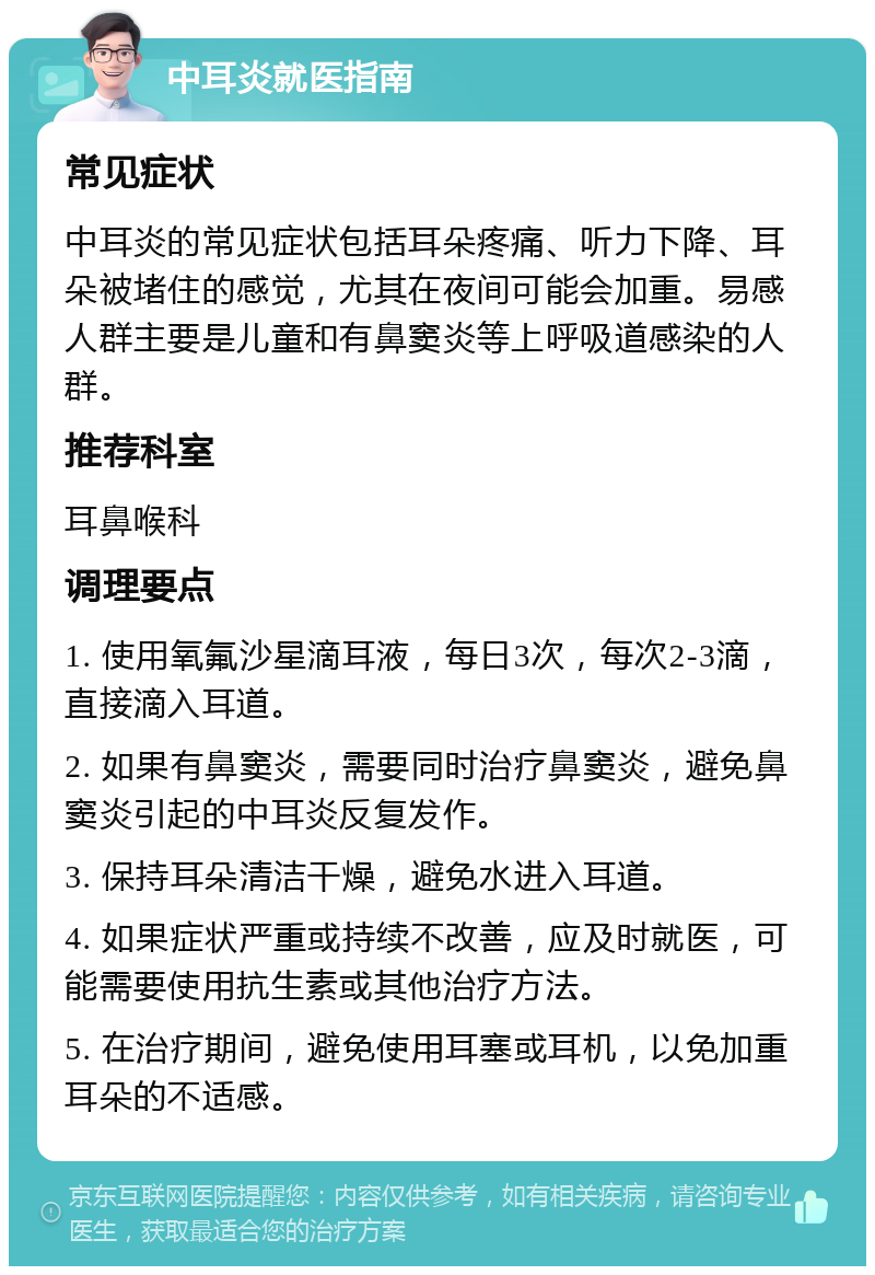 中耳炎就医指南 常见症状 中耳炎的常见症状包括耳朵疼痛、听力下降、耳朵被堵住的感觉，尤其在夜间可能会加重。易感人群主要是儿童和有鼻窦炎等上呼吸道感染的人群。 推荐科室 耳鼻喉科 调理要点 1. 使用氧氟沙星滴耳液，每日3次，每次2-3滴，直接滴入耳道。 2. 如果有鼻窦炎，需要同时治疗鼻窦炎，避免鼻窦炎引起的中耳炎反复发作。 3. 保持耳朵清洁干燥，避免水进入耳道。 4. 如果症状严重或持续不改善，应及时就医，可能需要使用抗生素或其他治疗方法。 5. 在治疗期间，避免使用耳塞或耳机，以免加重耳朵的不适感。