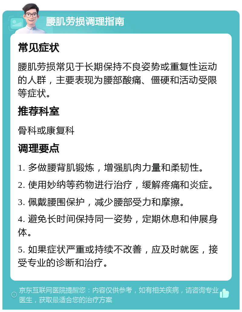 腰肌劳损调理指南 常见症状 腰肌劳损常见于长期保持不良姿势或重复性运动的人群，主要表现为腰部酸痛、僵硬和活动受限等症状。 推荐科室 骨科或康复科 调理要点 1. 多做腰背肌锻炼，增强肌肉力量和柔韧性。 2. 使用妙纳等药物进行治疗，缓解疼痛和炎症。 3. 佩戴腰围保护，减少腰部受力和摩擦。 4. 避免长时间保持同一姿势，定期休息和伸展身体。 5. 如果症状严重或持续不改善，应及时就医，接受专业的诊断和治疗。