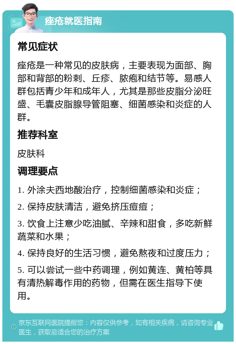 痤疮就医指南 常见症状 痤疮是一种常见的皮肤病，主要表现为面部、胸部和背部的粉刺、丘疹、脓疱和结节等。易感人群包括青少年和成年人，尤其是那些皮脂分泌旺盛、毛囊皮脂腺导管阻塞、细菌感染和炎症的人群。 推荐科室 皮肤科 调理要点 1. 外涂夫西地酸治疗，控制细菌感染和炎症； 2. 保持皮肤清洁，避免挤压痘痘； 3. 饮食上注意少吃油腻、辛辣和甜食，多吃新鲜蔬菜和水果； 4. 保持良好的生活习惯，避免熬夜和过度压力； 5. 可以尝试一些中药调理，例如黄连、黄柏等具有清热解毒作用的药物，但需在医生指导下使用。