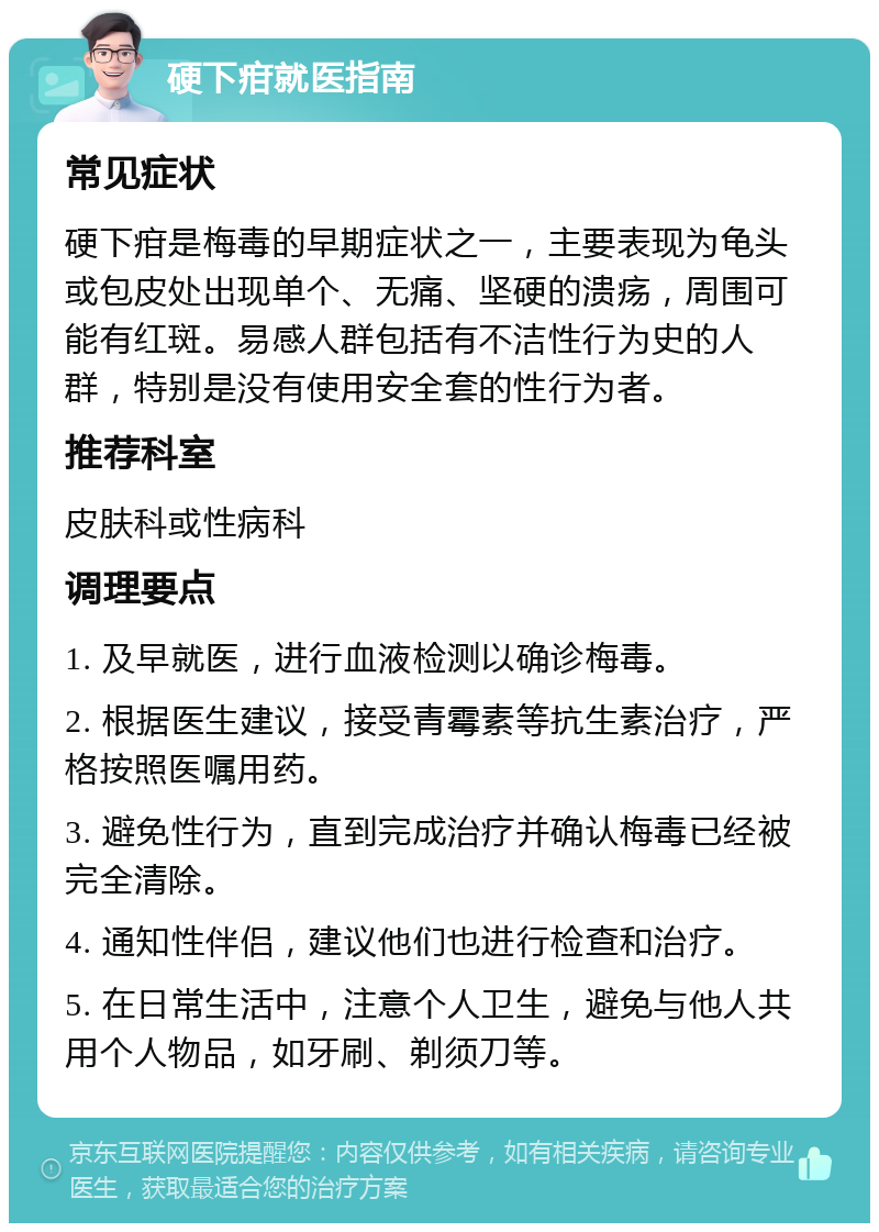 硬下疳就医指南 常见症状 硬下疳是梅毒的早期症状之一，主要表现为龟头或包皮处出现单个、无痛、坚硬的溃疡，周围可能有红斑。易感人群包括有不洁性行为史的人群，特别是没有使用安全套的性行为者。 推荐科室 皮肤科或性病科 调理要点 1. 及早就医，进行血液检测以确诊梅毒。 2. 根据医生建议，接受青霉素等抗生素治疗，严格按照医嘱用药。 3. 避免性行为，直到完成治疗并确认梅毒已经被完全清除。 4. 通知性伴侣，建议他们也进行检查和治疗。 5. 在日常生活中，注意个人卫生，避免与他人共用个人物品，如牙刷、剃须刀等。