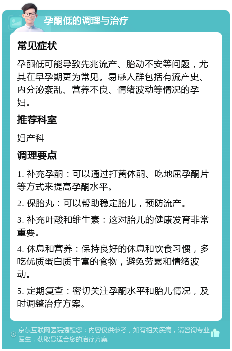 孕酮低的调理与治疗 常见症状 孕酮低可能导致先兆流产、胎动不安等问题，尤其在早孕期更为常见。易感人群包括有流产史、内分泌紊乱、营养不良、情绪波动等情况的孕妇。 推荐科室 妇产科 调理要点 1. 补充孕酮：可以通过打黄体酮、吃地屈孕酮片等方式来提高孕酮水平。 2. 保胎丸：可以帮助稳定胎儿，预防流产。 3. 补充叶酸和维生素：这对胎儿的健康发育非常重要。 4. 休息和营养：保持良好的休息和饮食习惯，多吃优质蛋白质丰富的食物，避免劳累和情绪波动。 5. 定期复查：密切关注孕酮水平和胎儿情况，及时调整治疗方案。