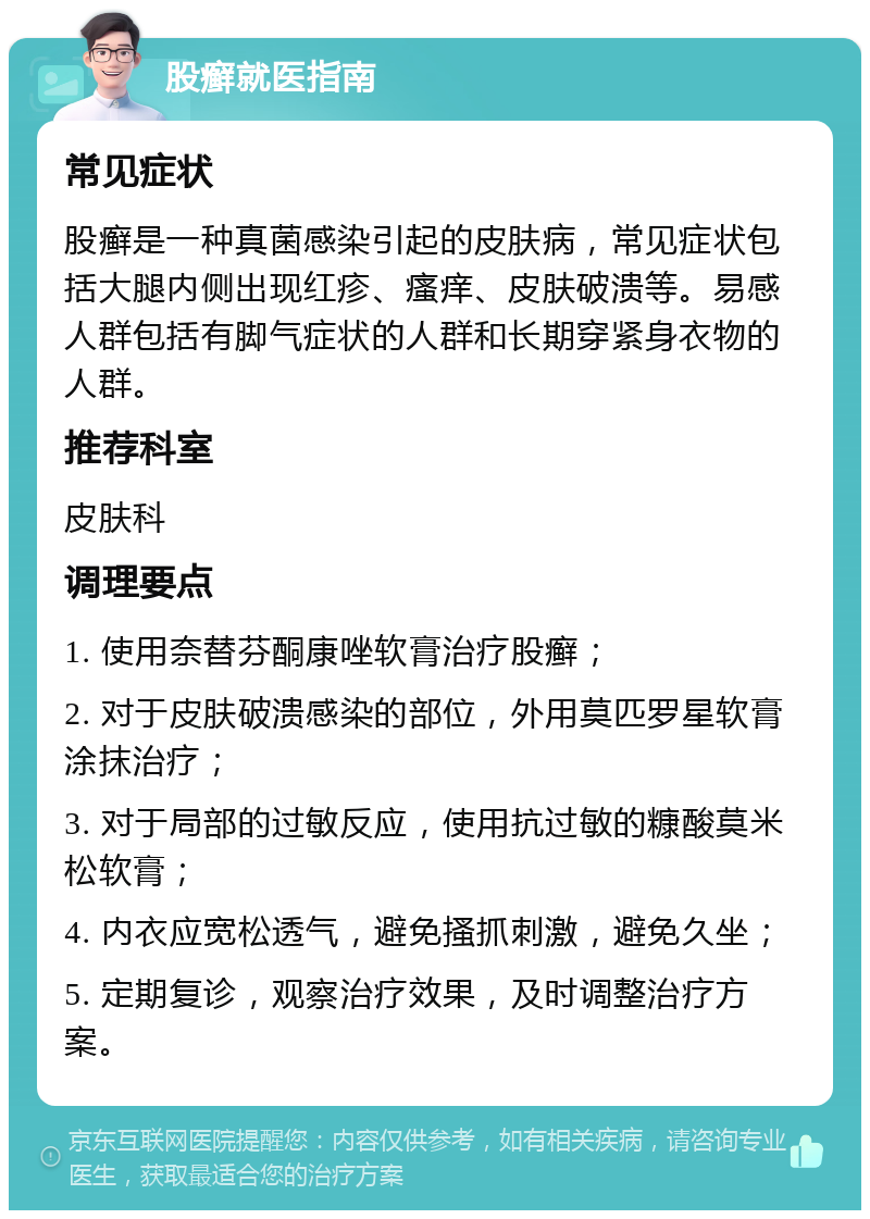 股癣就医指南 常见症状 股癣是一种真菌感染引起的皮肤病，常见症状包括大腿内侧出现红疹、瘙痒、皮肤破溃等。易感人群包括有脚气症状的人群和长期穿紧身衣物的人群。 推荐科室 皮肤科 调理要点 1. 使用奈替芬酮康唑软膏治疗股癣； 2. 对于皮肤破溃感染的部位，外用莫匹罗星软膏涂抹治疗； 3. 对于局部的过敏反应，使用抗过敏的糠酸莫米松软膏； 4. 内衣应宽松透气，避免搔抓刺激，避免久坐； 5. 定期复诊，观察治疗效果，及时调整治疗方案。