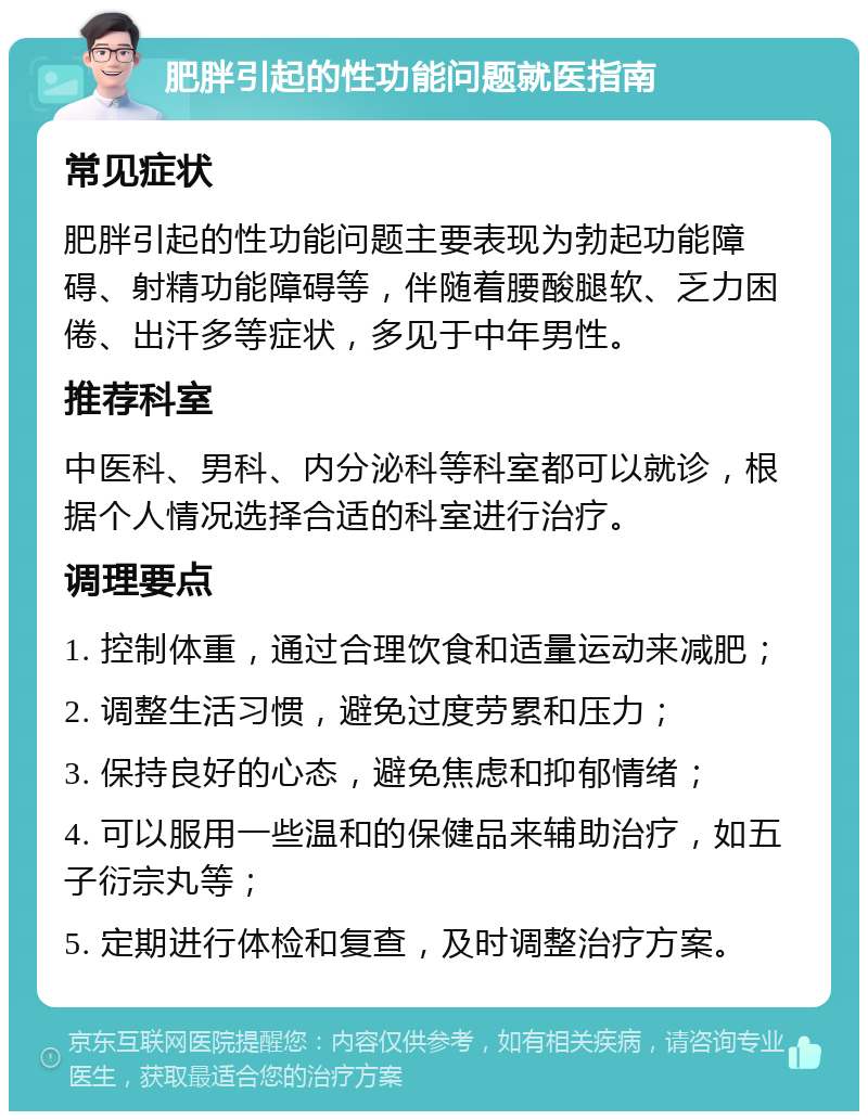 肥胖引起的性功能问题就医指南 常见症状 肥胖引起的性功能问题主要表现为勃起功能障碍、射精功能障碍等，伴随着腰酸腿软、乏力困倦、出汗多等症状，多见于中年男性。 推荐科室 中医科、男科、内分泌科等科室都可以就诊，根据个人情况选择合适的科室进行治疗。 调理要点 1. 控制体重，通过合理饮食和适量运动来减肥； 2. 调整生活习惯，避免过度劳累和压力； 3. 保持良好的心态，避免焦虑和抑郁情绪； 4. 可以服用一些温和的保健品来辅助治疗，如五子衍宗丸等； 5. 定期进行体检和复查，及时调整治疗方案。