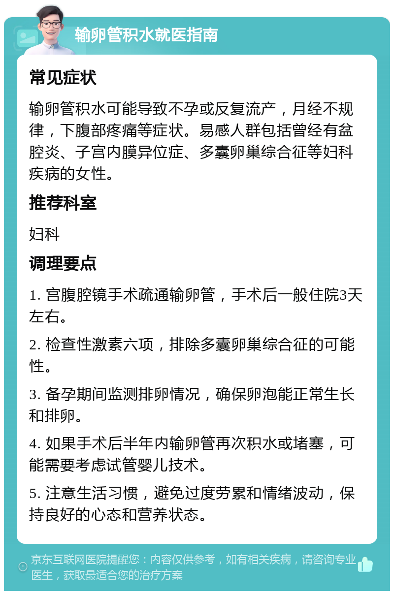 输卵管积水就医指南 常见症状 输卵管积水可能导致不孕或反复流产，月经不规律，下腹部疼痛等症状。易感人群包括曾经有盆腔炎、子宫内膜异位症、多囊卵巢综合征等妇科疾病的女性。 推荐科室 妇科 调理要点 1. 宫腹腔镜手术疏通输卵管，手术后一般住院3天左右。 2. 检查性激素六项，排除多囊卵巢综合征的可能性。 3. 备孕期间监测排卵情况，确保卵泡能正常生长和排卵。 4. 如果手术后半年内输卵管再次积水或堵塞，可能需要考虑试管婴儿技术。 5. 注意生活习惯，避免过度劳累和情绪波动，保持良好的心态和营养状态。