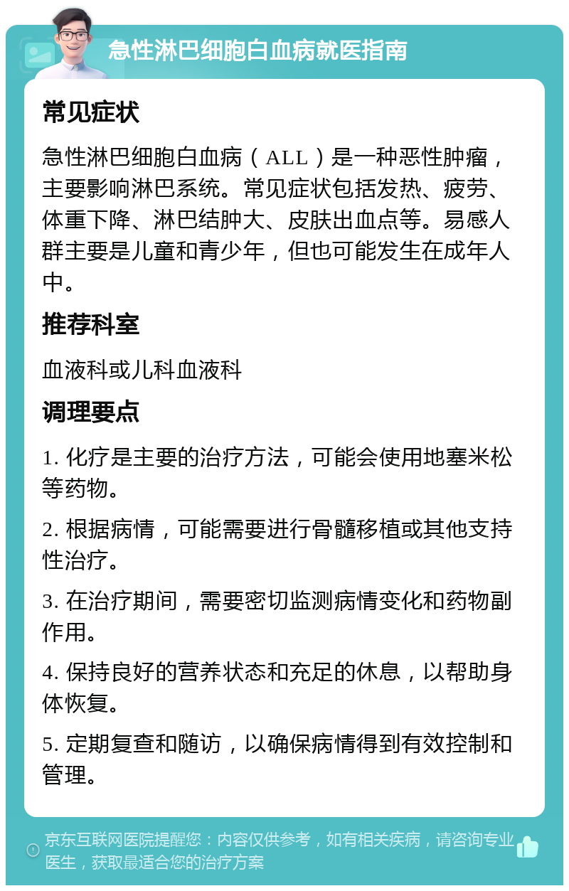 急性淋巴细胞白血病就医指南 常见症状 急性淋巴细胞白血病（ALL）是一种恶性肿瘤，主要影响淋巴系统。常见症状包括发热、疲劳、体重下降、淋巴结肿大、皮肤出血点等。易感人群主要是儿童和青少年，但也可能发生在成年人中。 推荐科室 血液科或儿科血液科 调理要点 1. 化疗是主要的治疗方法，可能会使用地塞米松等药物。 2. 根据病情，可能需要进行骨髓移植或其他支持性治疗。 3. 在治疗期间，需要密切监测病情变化和药物副作用。 4. 保持良好的营养状态和充足的休息，以帮助身体恢复。 5. 定期复查和随访，以确保病情得到有效控制和管理。