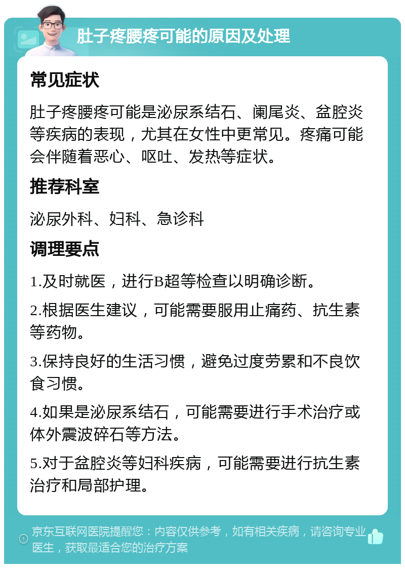 肚子疼腰疼可能的原因及处理 常见症状 肚子疼腰疼可能是泌尿系结石、阑尾炎、盆腔炎等疾病的表现，尤其在女性中更常见。疼痛可能会伴随着恶心、呕吐、发热等症状。 推荐科室 泌尿外科、妇科、急诊科 调理要点 1.及时就医，进行B超等检查以明确诊断。 2.根据医生建议，可能需要服用止痛药、抗生素等药物。 3.保持良好的生活习惯，避免过度劳累和不良饮食习惯。 4.如果是泌尿系结石，可能需要进行手术治疗或体外震波碎石等方法。 5.对于盆腔炎等妇科疾病，可能需要进行抗生素治疗和局部护理。