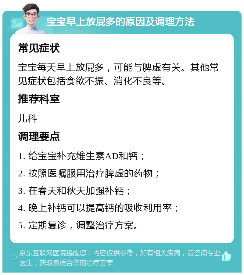 宝宝早上放屁多的原因及调理方法 常见症状 宝宝每天早上放屁多，可能与脾虚有关。其他常见症状包括食欲不振、消化不良等。 推荐科室 儿科 调理要点 1. 给宝宝补充维生素AD和钙； 2. 按照医嘱服用治疗脾虚的药物； 3. 在春天和秋天加强补钙； 4. 晚上补钙可以提高钙的吸收利用率； 5. 定期复诊，调整治疗方案。