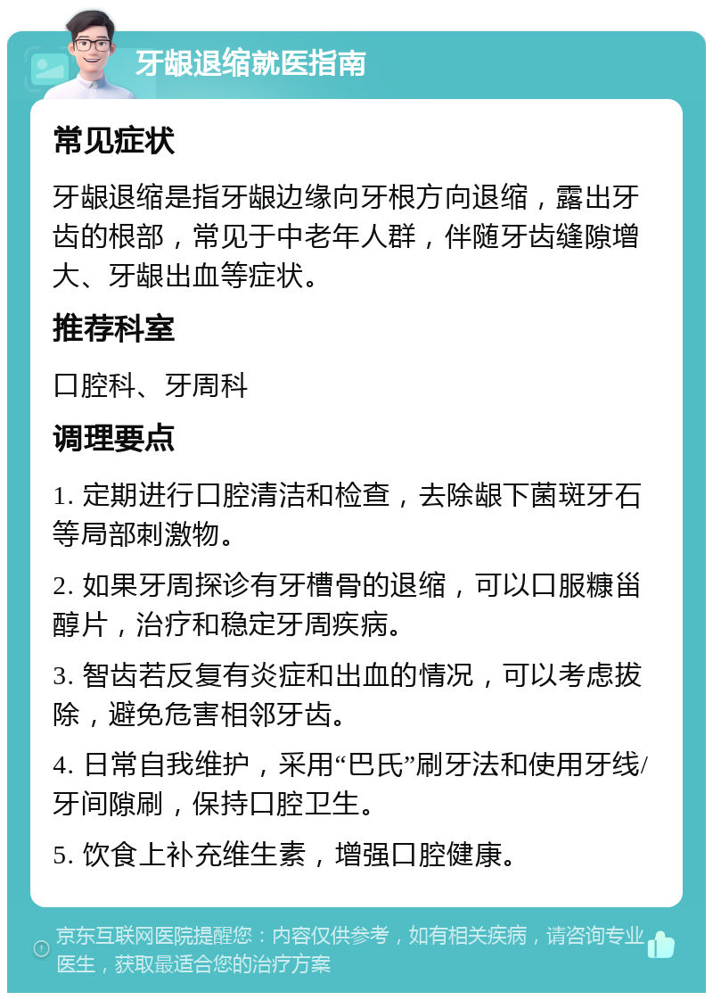 牙龈退缩就医指南 常见症状 牙龈退缩是指牙龈边缘向牙根方向退缩，露出牙齿的根部，常见于中老年人群，伴随牙齿缝隙增大、牙龈出血等症状。 推荐科室 口腔科、牙周科 调理要点 1. 定期进行口腔清洁和检查，去除龈下菌斑牙石等局部刺激物。 2. 如果牙周探诊有牙槽骨的退缩，可以口服糠甾醇片，治疗和稳定牙周疾病。 3. 智齿若反复有炎症和出血的情况，可以考虑拔除，避免危害相邻牙齿。 4. 日常自我维护，采用“巴氏”刷牙法和使用牙线/牙间隙刷，保持口腔卫生。 5. 饮食上补充维生素，增强口腔健康。