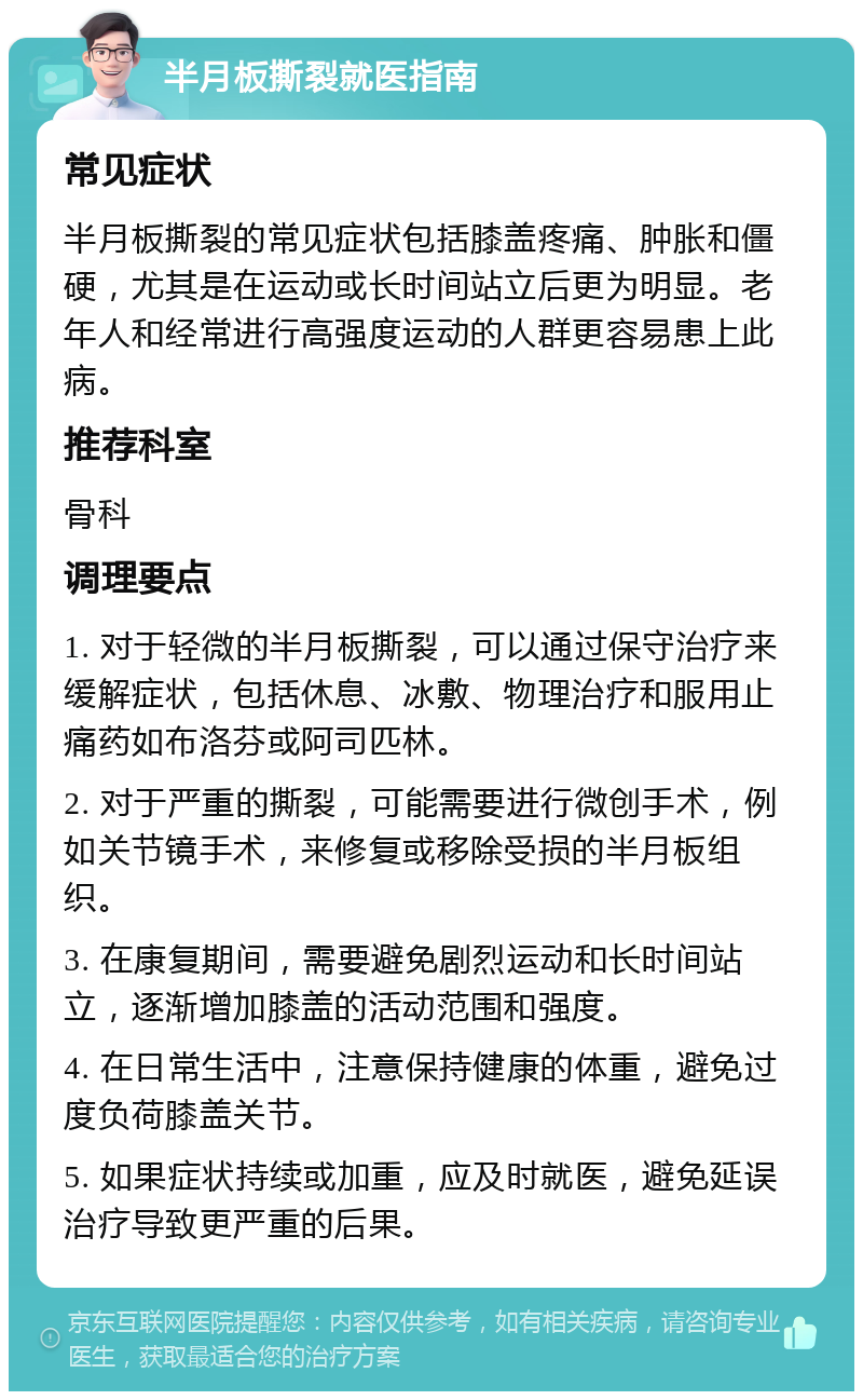 半月板撕裂就医指南 常见症状 半月板撕裂的常见症状包括膝盖疼痛、肿胀和僵硬，尤其是在运动或长时间站立后更为明显。老年人和经常进行高强度运动的人群更容易患上此病。 推荐科室 骨科 调理要点 1. 对于轻微的半月板撕裂，可以通过保守治疗来缓解症状，包括休息、冰敷、物理治疗和服用止痛药如布洛芬或阿司匹林。 2. 对于严重的撕裂，可能需要进行微创手术，例如关节镜手术，来修复或移除受损的半月板组织。 3. 在康复期间，需要避免剧烈运动和长时间站立，逐渐增加膝盖的活动范围和强度。 4. 在日常生活中，注意保持健康的体重，避免过度负荷膝盖关节。 5. 如果症状持续或加重，应及时就医，避免延误治疗导致更严重的后果。