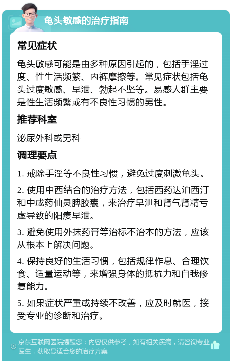 龟头敏感的治疗指南 常见症状 龟头敏感可能是由多种原因引起的，包括手淫过度、性生活频繁、内裤摩擦等。常见症状包括龟头过度敏感、早泄、勃起不坚等。易感人群主要是性生活频繁或有不良性习惯的男性。 推荐科室 泌尿外科或男科 调理要点 1. 戒除手淫等不良性习惯，避免过度刺激龟头。 2. 使用中西结合的治疗方法，包括西药达泊西汀和中成药仙灵脾胶囊，来治疗早泄和肾气肾精亏虚导致的阳痿早泄。 3. 避免使用外抹药膏等治标不治本的方法，应该从根本上解决问题。 4. 保持良好的生活习惯，包括规律作息、合理饮食、适量运动等，来增强身体的抵抗力和自我修复能力。 5. 如果症状严重或持续不改善，应及时就医，接受专业的诊断和治疗。