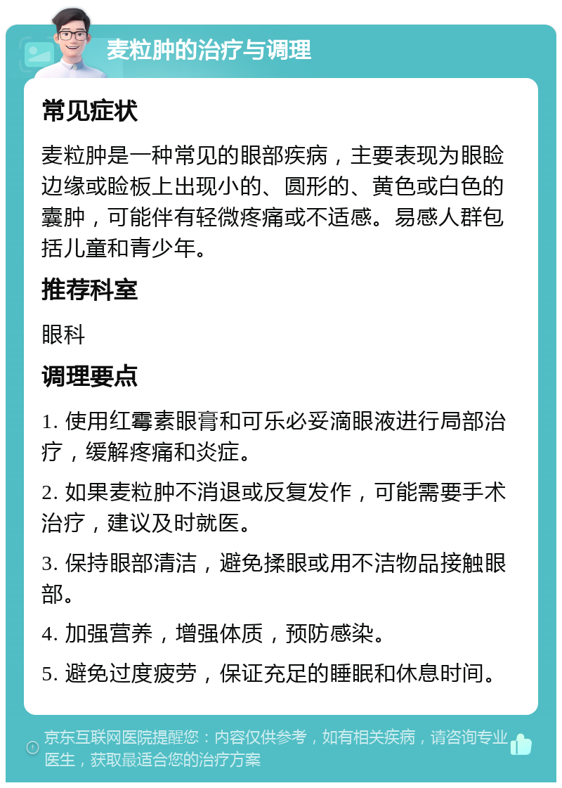 麦粒肿的治疗与调理 常见症状 麦粒肿是一种常见的眼部疾病，主要表现为眼睑边缘或睑板上出现小的、圆形的、黄色或白色的囊肿，可能伴有轻微疼痛或不适感。易感人群包括儿童和青少年。 推荐科室 眼科 调理要点 1. 使用红霉素眼膏和可乐必妥滴眼液进行局部治疗，缓解疼痛和炎症。 2. 如果麦粒肿不消退或反复发作，可能需要手术治疗，建议及时就医。 3. 保持眼部清洁，避免揉眼或用不洁物品接触眼部。 4. 加强营养，增强体质，预防感染。 5. 避免过度疲劳，保证充足的睡眠和休息时间。