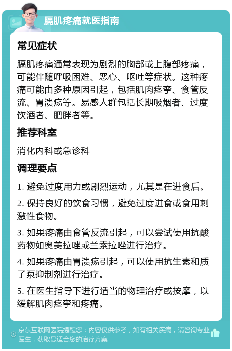 膈肌疼痛就医指南 常见症状 膈肌疼痛通常表现为剧烈的胸部或上腹部疼痛，可能伴随呼吸困难、恶心、呕吐等症状。这种疼痛可能由多种原因引起，包括肌肉痉挛、食管反流、胃溃疡等。易感人群包括长期吸烟者、过度饮酒者、肥胖者等。 推荐科室 消化内科或急诊科 调理要点 1. 避免过度用力或剧烈运动，尤其是在进食后。 2. 保持良好的饮食习惯，避免过度进食或食用刺激性食物。 3. 如果疼痛由食管反流引起，可以尝试使用抗酸药物如奥美拉唑或兰索拉唑进行治疗。 4. 如果疼痛由胃溃疡引起，可以使用抗生素和质子泵抑制剂进行治疗。 5. 在医生指导下进行适当的物理治疗或按摩，以缓解肌肉痉挛和疼痛。