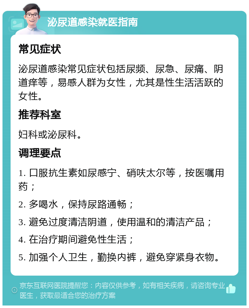 泌尿道感染就医指南 常见症状 泌尿道感染常见症状包括尿频、尿急、尿痛、阴道痒等，易感人群为女性，尤其是性生活活跃的女性。 推荐科室 妇科或泌尿科。 调理要点 1. 口服抗生素如尿感宁、硝呋太尔等，按医嘱用药； 2. 多喝水，保持尿路通畅； 3. 避免过度清洁阴道，使用温和的清洁产品； 4. 在治疗期间避免性生活； 5. 加强个人卫生，勤换内裤，避免穿紧身衣物。