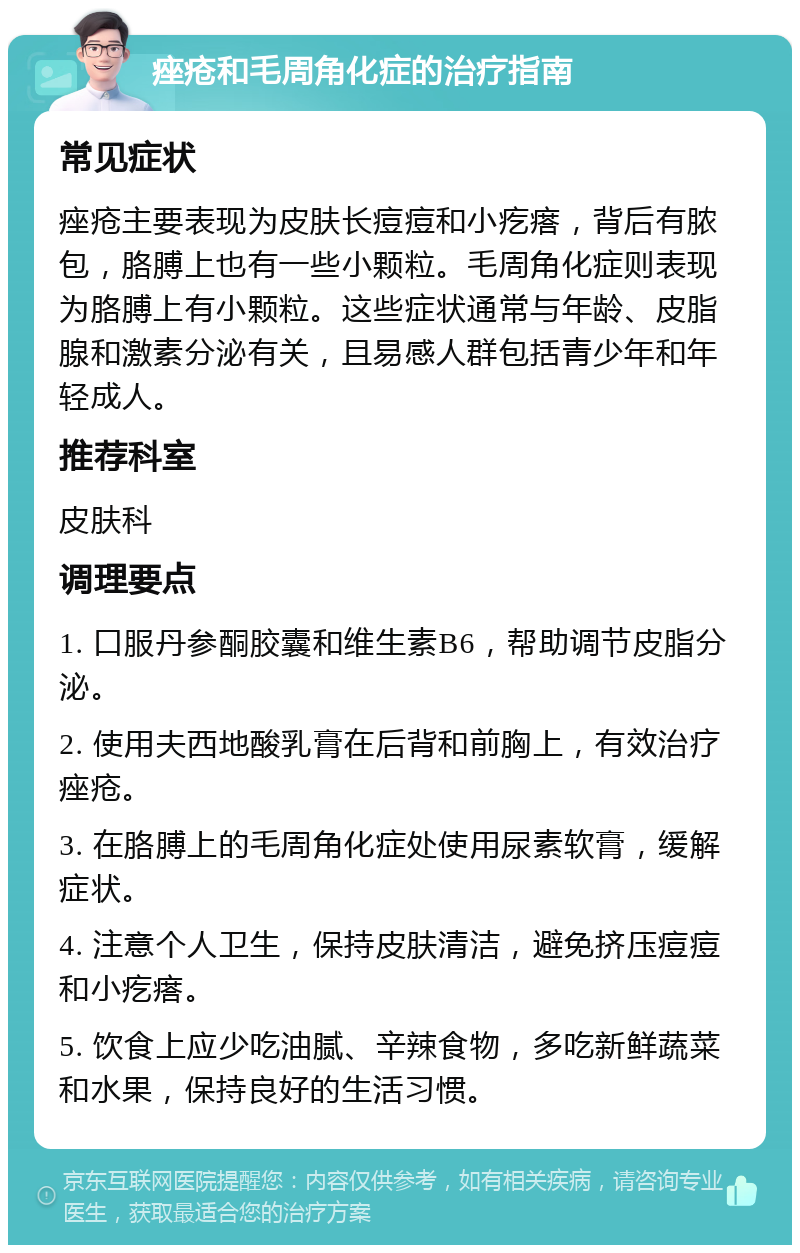 痤疮和毛周角化症的治疗指南 常见症状 痤疮主要表现为皮肤长痘痘和小疙瘩，背后有脓包，胳膊上也有一些小颗粒。毛周角化症则表现为胳膊上有小颗粒。这些症状通常与年龄、皮脂腺和激素分泌有关，且易感人群包括青少年和年轻成人。 推荐科室 皮肤科 调理要点 1. 口服丹参酮胶囊和维生素B6，帮助调节皮脂分泌。 2. 使用夫西地酸乳膏在后背和前胸上，有效治疗痤疮。 3. 在胳膊上的毛周角化症处使用尿素软膏，缓解症状。 4. 注意个人卫生，保持皮肤清洁，避免挤压痘痘和小疙瘩。 5. 饮食上应少吃油腻、辛辣食物，多吃新鲜蔬菜和水果，保持良好的生活习惯。