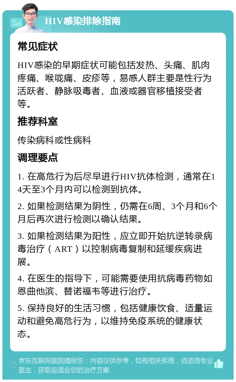 HIV感染排除指南 常见症状 HIV感染的早期症状可能包括发热、头痛、肌肉疼痛、喉咙痛、皮疹等，易感人群主要是性行为活跃者、静脉吸毒者、血液或器官移植接受者等。 推荐科室 传染病科或性病科 调理要点 1. 在高危行为后尽早进行HIV抗体检测，通常在14天至3个月内可以检测到抗体。 2. 如果检测结果为阴性，仍需在6周、3个月和6个月后再次进行检测以确认结果。 3. 如果检测结果为阳性，应立即开始抗逆转录病毒治疗（ART）以控制病毒复制和延缓疾病进展。 4. 在医生的指导下，可能需要使用抗病毒药物如恩曲他滨、替诺福韦等进行治疗。 5. 保持良好的生活习惯，包括健康饮食、适量运动和避免高危行为，以维持免疫系统的健康状态。