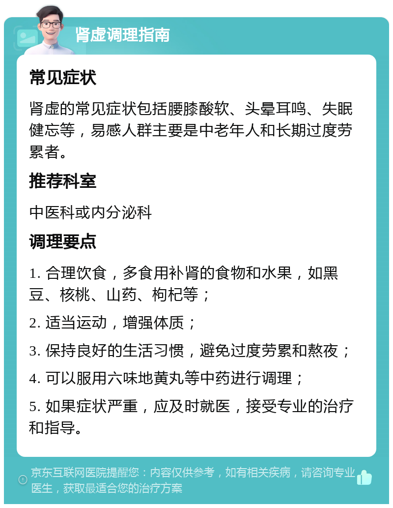 肾虚调理指南 常见症状 肾虚的常见症状包括腰膝酸软、头晕耳鸣、失眠健忘等，易感人群主要是中老年人和长期过度劳累者。 推荐科室 中医科或内分泌科 调理要点 1. 合理饮食，多食用补肾的食物和水果，如黑豆、核桃、山药、枸杞等； 2. 适当运动，增强体质； 3. 保持良好的生活习惯，避免过度劳累和熬夜； 4. 可以服用六味地黄丸等中药进行调理； 5. 如果症状严重，应及时就医，接受专业的治疗和指导。