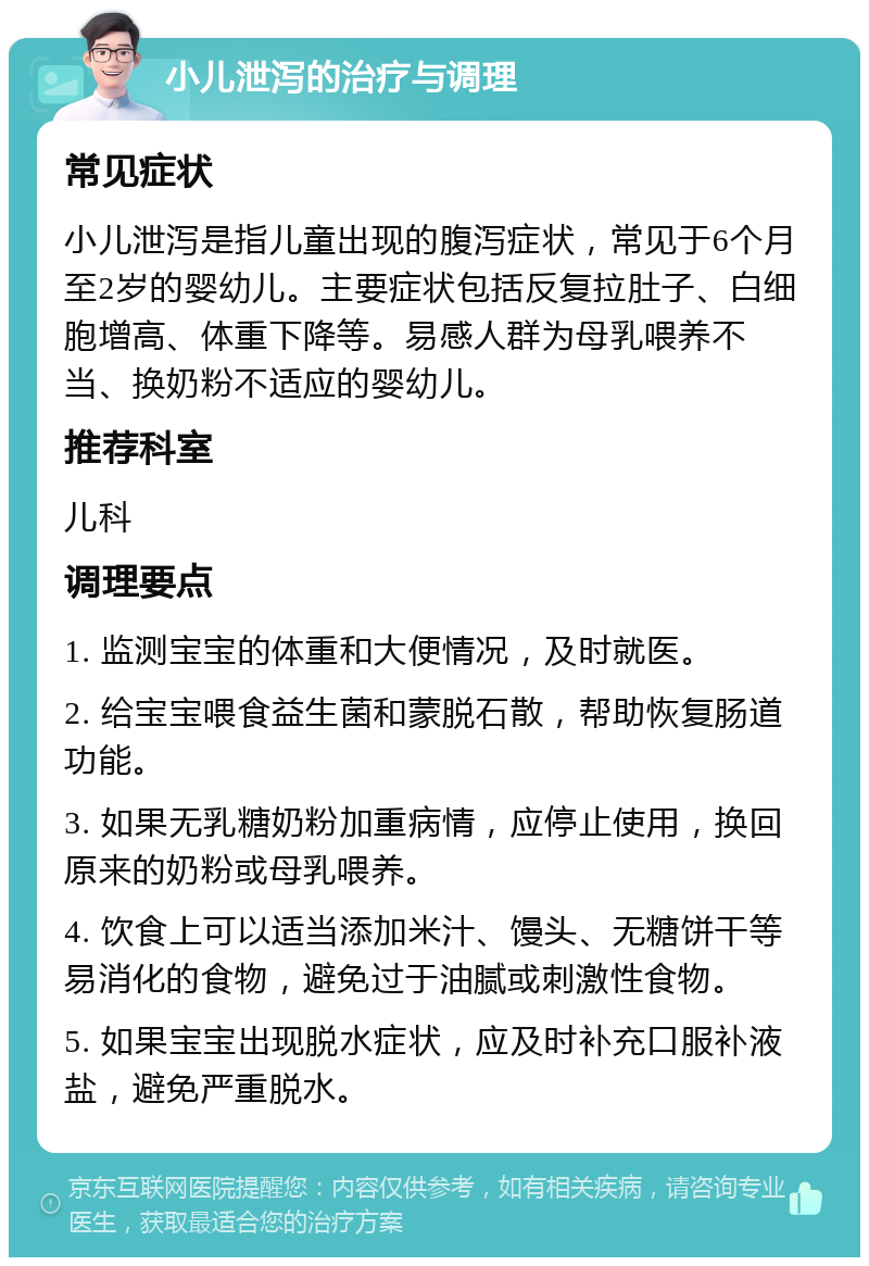 小儿泄泻的治疗与调理 常见症状 小儿泄泻是指儿童出现的腹泻症状，常见于6个月至2岁的婴幼儿。主要症状包括反复拉肚子、白细胞增高、体重下降等。易感人群为母乳喂养不当、换奶粉不适应的婴幼儿。 推荐科室 儿科 调理要点 1. 监测宝宝的体重和大便情况，及时就医。 2. 给宝宝喂食益生菌和蒙脱石散，帮助恢复肠道功能。 3. 如果无乳糖奶粉加重病情，应停止使用，换回原来的奶粉或母乳喂养。 4. 饮食上可以适当添加米汁、馒头、无糖饼干等易消化的食物，避免过于油腻或刺激性食物。 5. 如果宝宝出现脱水症状，应及时补充口服补液盐，避免严重脱水。