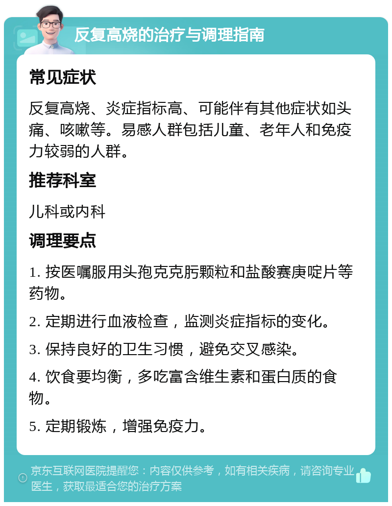 反复高烧的治疗与调理指南 常见症状 反复高烧、炎症指标高、可能伴有其他症状如头痛、咳嗽等。易感人群包括儿童、老年人和免疫力较弱的人群。 推荐科室 儿科或内科 调理要点 1. 按医嘱服用头孢克克肟颗粒和盐酸赛庚啶片等药物。 2. 定期进行血液检查，监测炎症指标的变化。 3. 保持良好的卫生习惯，避免交叉感染。 4. 饮食要均衡，多吃富含维生素和蛋白质的食物。 5. 定期锻炼，增强免疫力。