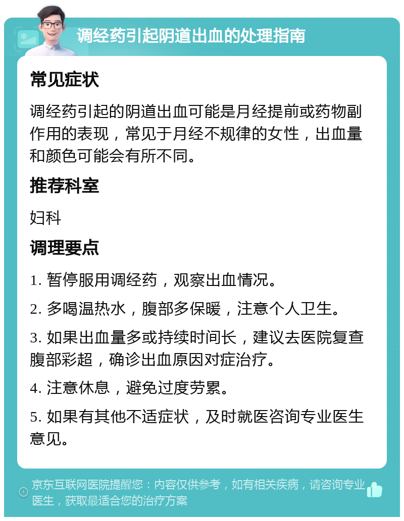 调经药引起阴道出血的处理指南 常见症状 调经药引起的阴道出血可能是月经提前或药物副作用的表现，常见于月经不规律的女性，出血量和颜色可能会有所不同。 推荐科室 妇科 调理要点 1. 暂停服用调经药，观察出血情况。 2. 多喝温热水，腹部多保暖，注意个人卫生。 3. 如果出血量多或持续时间长，建议去医院复查腹部彩超，确诊出血原因对症治疗。 4. 注意休息，避免过度劳累。 5. 如果有其他不适症状，及时就医咨询专业医生意见。