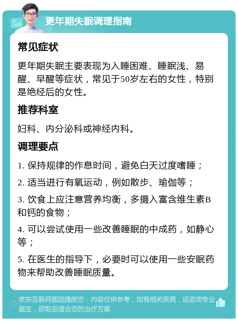 更年期失眠调理指南 常见症状 更年期失眠主要表现为入睡困难、睡眠浅、易醒、早醒等症状，常见于50岁左右的女性，特别是绝经后的女性。 推荐科室 妇科、内分泌科或神经内科。 调理要点 1. 保持规律的作息时间，避免白天过度嗜睡； 2. 适当进行有氧运动，例如散步、瑜伽等； 3. 饮食上应注意营养均衡，多摄入富含维生素B和钙的食物； 4. 可以尝试使用一些改善睡眠的中成药，如静心等； 5. 在医生的指导下，必要时可以使用一些安眠药物来帮助改善睡眠质量。