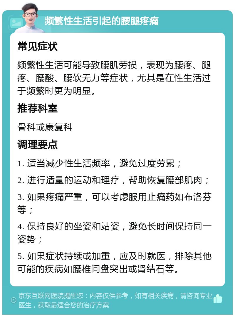 频繁性生活引起的腰腿疼痛 常见症状 频繁性生活可能导致腰肌劳损，表现为腰疼、腿疼、腰酸、腰软无力等症状，尤其是在性生活过于频繁时更为明显。 推荐科室 骨科或康复科 调理要点 1. 适当减少性生活频率，避免过度劳累； 2. 进行适量的运动和理疗，帮助恢复腰部肌肉； 3. 如果疼痛严重，可以考虑服用止痛药如布洛芬等； 4. 保持良好的坐姿和站姿，避免长时间保持同一姿势； 5. 如果症状持续或加重，应及时就医，排除其他可能的疾病如腰椎间盘突出或肾结石等。