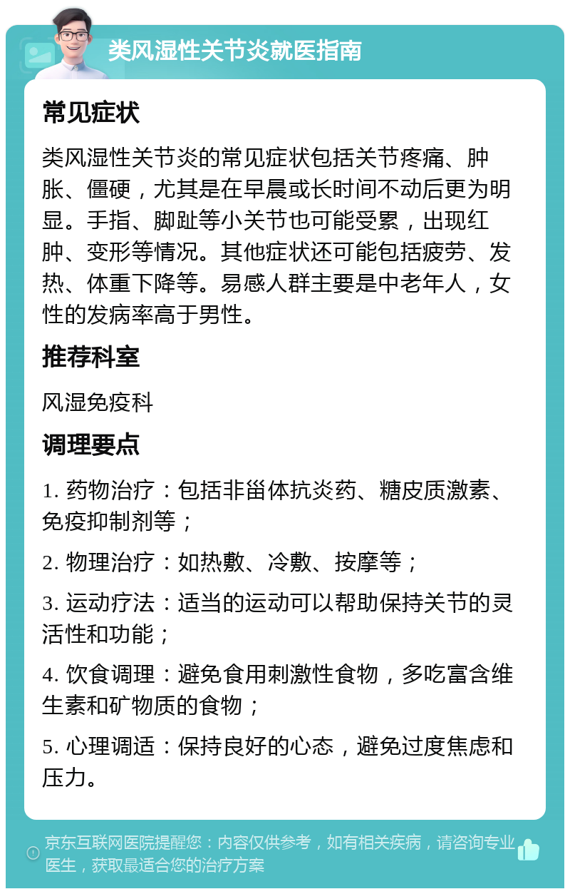 类风湿性关节炎就医指南 常见症状 类风湿性关节炎的常见症状包括关节疼痛、肿胀、僵硬，尤其是在早晨或长时间不动后更为明显。手指、脚趾等小关节也可能受累，出现红肿、变形等情况。其他症状还可能包括疲劳、发热、体重下降等。易感人群主要是中老年人，女性的发病率高于男性。 推荐科室 风湿免疫科 调理要点 1. 药物治疗：包括非甾体抗炎药、糖皮质激素、免疫抑制剂等； 2. 物理治疗：如热敷、冷敷、按摩等； 3. 运动疗法：适当的运动可以帮助保持关节的灵活性和功能； 4. 饮食调理：避免食用刺激性食物，多吃富含维生素和矿物质的食物； 5. 心理调适：保持良好的心态，避免过度焦虑和压力。