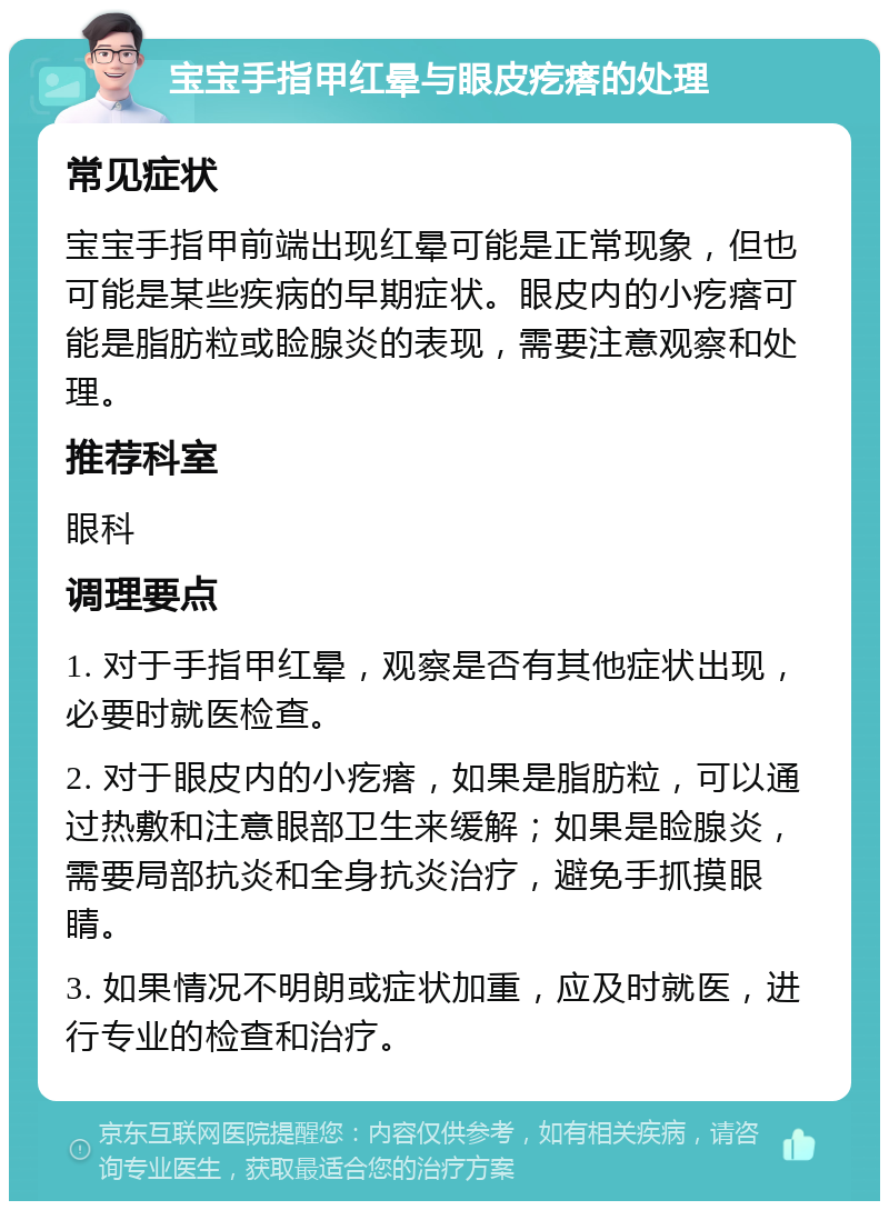 宝宝手指甲红晕与眼皮疙瘩的处理 常见症状 宝宝手指甲前端出现红晕可能是正常现象，但也可能是某些疾病的早期症状。眼皮内的小疙瘩可能是脂肪粒或睑腺炎的表现，需要注意观察和处理。 推荐科室 眼科 调理要点 1. 对于手指甲红晕，观察是否有其他症状出现，必要时就医检查。 2. 对于眼皮内的小疙瘩，如果是脂肪粒，可以通过热敷和注意眼部卫生来缓解；如果是睑腺炎，需要局部抗炎和全身抗炎治疗，避免手抓摸眼睛。 3. 如果情况不明朗或症状加重，应及时就医，进行专业的检查和治疗。