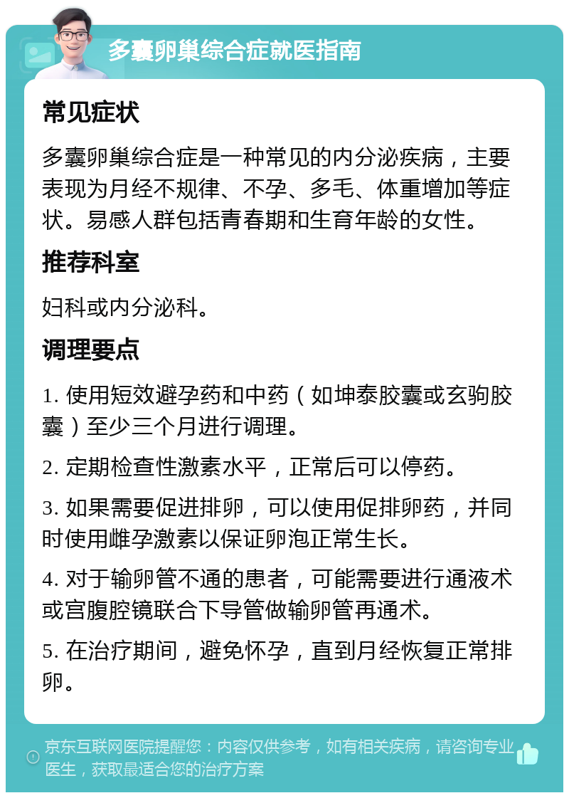 多囊卵巢综合症就医指南 常见症状 多囊卵巢综合症是一种常见的内分泌疾病，主要表现为月经不规律、不孕、多毛、体重增加等症状。易感人群包括青春期和生育年龄的女性。 推荐科室 妇科或内分泌科。 调理要点 1. 使用短效避孕药和中药（如坤泰胶囊或玄驹胶囊）至少三个月进行调理。 2. 定期检查性激素水平，正常后可以停药。 3. 如果需要促进排卵，可以使用促排卵药，并同时使用雌孕激素以保证卵泡正常生长。 4. 对于输卵管不通的患者，可能需要进行通液术或宫腹腔镜联合下导管做输卵管再通术。 5. 在治疗期间，避免怀孕，直到月经恢复正常排卵。