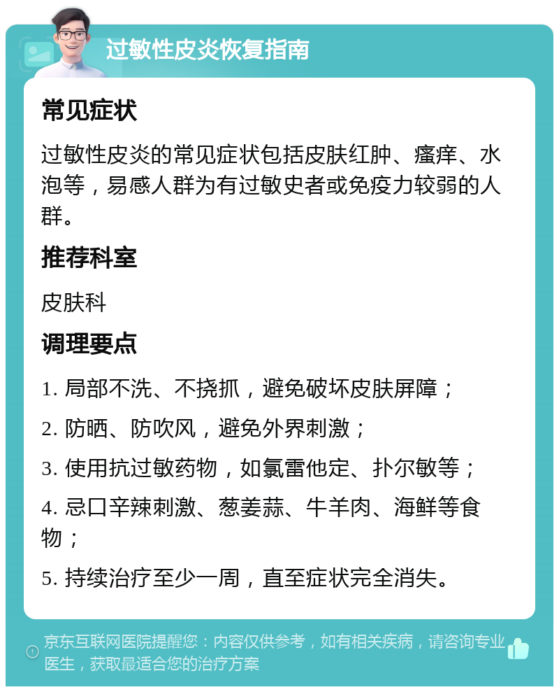 过敏性皮炎恢复指南 常见症状 过敏性皮炎的常见症状包括皮肤红肿、瘙痒、水泡等，易感人群为有过敏史者或免疫力较弱的人群。 推荐科室 皮肤科 调理要点 1. 局部不洗、不挠抓，避免破坏皮肤屏障； 2. 防晒、防吹风，避免外界刺激； 3. 使用抗过敏药物，如氯雷他定、扑尔敏等； 4. 忌口辛辣刺激、葱姜蒜、牛羊肉、海鲜等食物； 5. 持续治疗至少一周，直至症状完全消失。