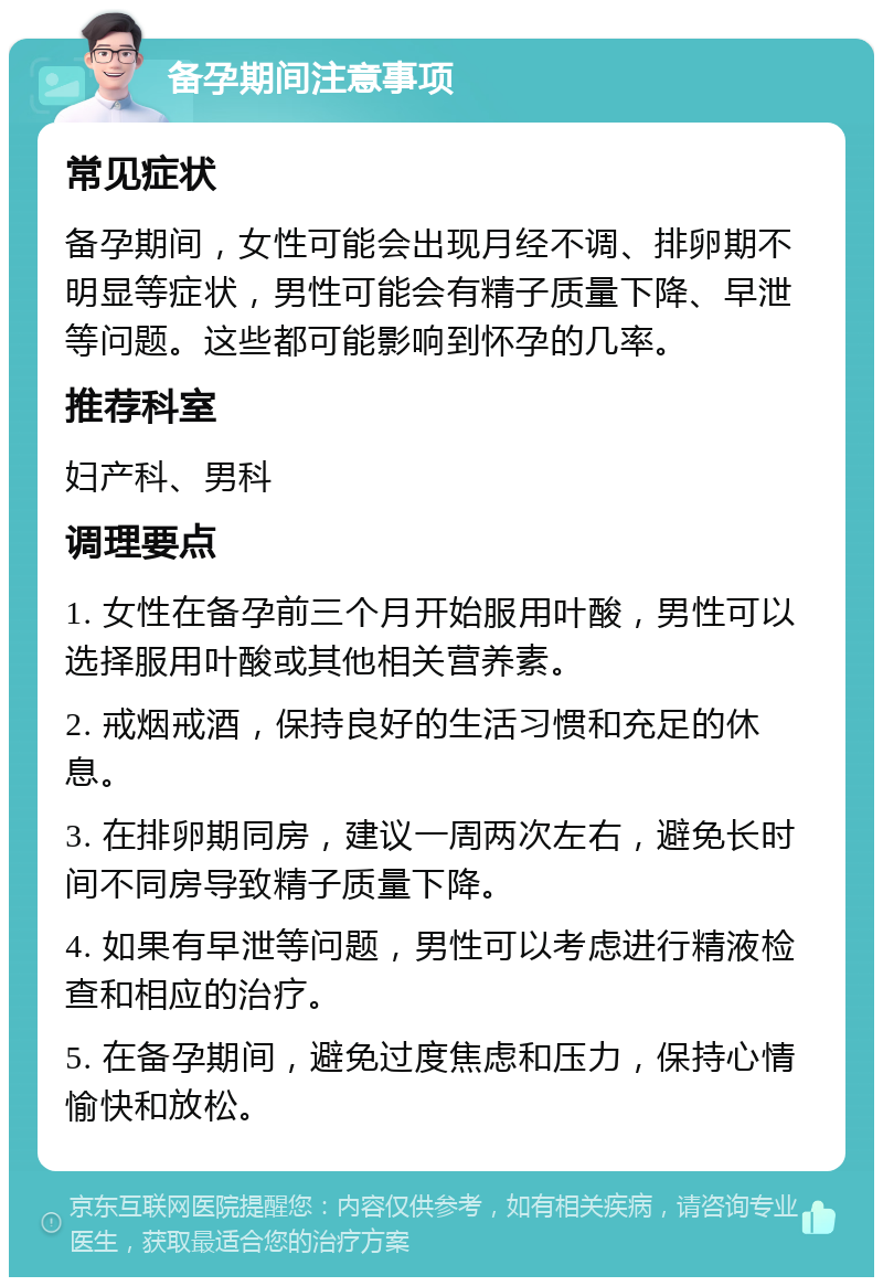 备孕期间注意事项 常见症状 备孕期间，女性可能会出现月经不调、排卵期不明显等症状，男性可能会有精子质量下降、早泄等问题。这些都可能影响到怀孕的几率。 推荐科室 妇产科、男科 调理要点 1. 女性在备孕前三个月开始服用叶酸，男性可以选择服用叶酸或其他相关营养素。 2. 戒烟戒酒，保持良好的生活习惯和充足的休息。 3. 在排卵期同房，建议一周两次左右，避免长时间不同房导致精子质量下降。 4. 如果有早泄等问题，男性可以考虑进行精液检查和相应的治疗。 5. 在备孕期间，避免过度焦虑和压力，保持心情愉快和放松。