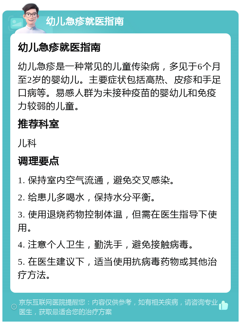 幼儿急疹就医指南 幼儿急疹就医指南 幼儿急疹是一种常见的儿童传染病，多见于6个月至2岁的婴幼儿。主要症状包括高热、皮疹和手足口病等。易感人群为未接种疫苗的婴幼儿和免疫力较弱的儿童。 推荐科室 儿科 调理要点 1. 保持室内空气流通，避免交叉感染。 2. 给患儿多喝水，保持水分平衡。 3. 使用退烧药物控制体温，但需在医生指导下使用。 4. 注意个人卫生，勤洗手，避免接触病毒。 5. 在医生建议下，适当使用抗病毒药物或其他治疗方法。