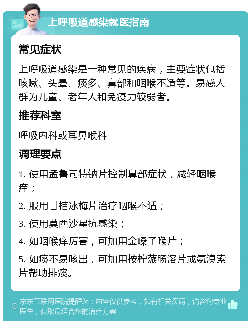 上呼吸道感染就医指南 常见症状 上呼吸道感染是一种常见的疾病，主要症状包括咳嗽、头晕、痰多、鼻部和咽喉不适等。易感人群为儿童、老年人和免疫力较弱者。 推荐科室 呼吸内科或耳鼻喉科 调理要点 1. 使用孟鲁司特钠片控制鼻部症状，减轻咽喉痒； 2. 服用甘桔冰梅片治疗咽喉不适； 3. 使用莫西沙星抗感染； 4. 如咽喉痒厉害，可加用金嗓子喉片； 5. 如痰不易咳出，可加用桉柠蒎肠溶片或氨溴索片帮助排痰。