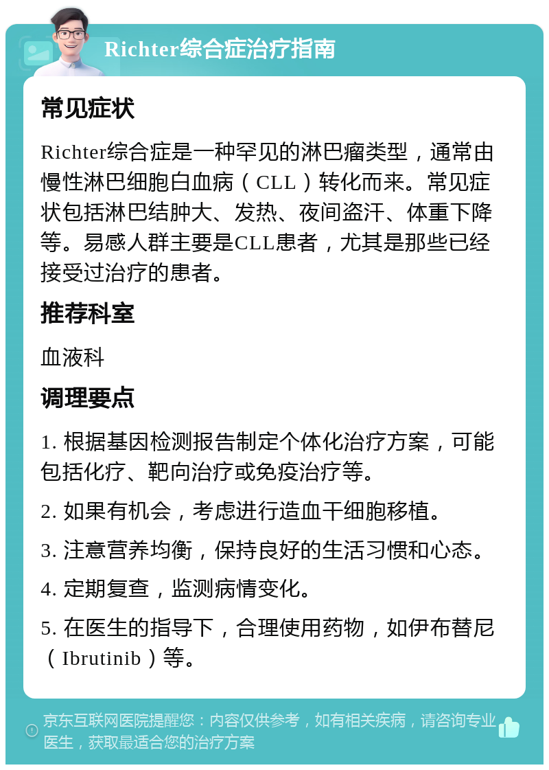 Richter综合症治疗指南 常见症状 Richter综合症是一种罕见的淋巴瘤类型，通常由慢性淋巴细胞白血病（CLL）转化而来。常见症状包括淋巴结肿大、发热、夜间盗汗、体重下降等。易感人群主要是CLL患者，尤其是那些已经接受过治疗的患者。 推荐科室 血液科 调理要点 1. 根据基因检测报告制定个体化治疗方案，可能包括化疗、靶向治疗或免疫治疗等。 2. 如果有机会，考虑进行造血干细胞移植。 3. 注意营养均衡，保持良好的生活习惯和心态。 4. 定期复查，监测病情变化。 5. 在医生的指导下，合理使用药物，如伊布替尼（Ibrutinib）等。