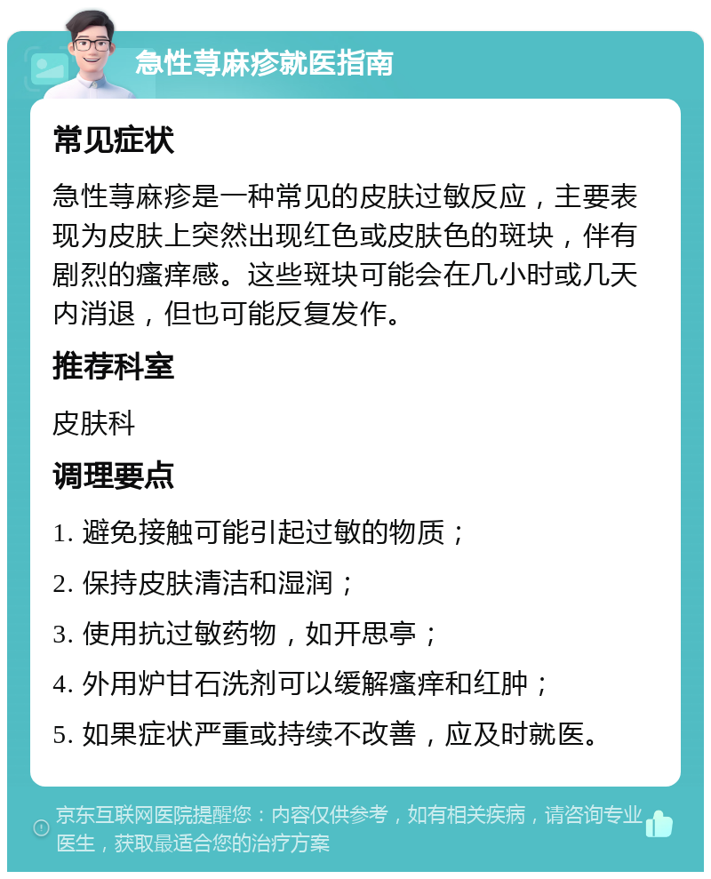 急性荨麻疹就医指南 常见症状 急性荨麻疹是一种常见的皮肤过敏反应，主要表现为皮肤上突然出现红色或皮肤色的斑块，伴有剧烈的瘙痒感。这些斑块可能会在几小时或几天内消退，但也可能反复发作。 推荐科室 皮肤科 调理要点 1. 避免接触可能引起过敏的物质； 2. 保持皮肤清洁和湿润； 3. 使用抗过敏药物，如开思亭； 4. 外用炉甘石洗剂可以缓解瘙痒和红肿； 5. 如果症状严重或持续不改善，应及时就医。