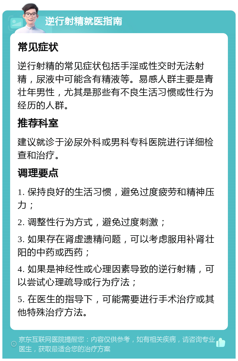 逆行射精就医指南 常见症状 逆行射精的常见症状包括手淫或性交时无法射精，尿液中可能含有精液等。易感人群主要是青壮年男性，尤其是那些有不良生活习惯或性行为经历的人群。 推荐科室 建议就诊于泌尿外科或男科专科医院进行详细检查和治疗。 调理要点 1. 保持良好的生活习惯，避免过度疲劳和精神压力； 2. 调整性行为方式，避免过度刺激； 3. 如果存在肾虚遗精问题，可以考虑服用补肾壮阳的中药或西药； 4. 如果是神经性或心理因素导致的逆行射精，可以尝试心理疏导或行为疗法； 5. 在医生的指导下，可能需要进行手术治疗或其他特殊治疗方法。