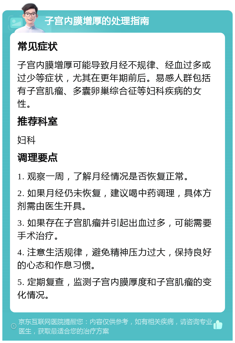 子宫内膜增厚的处理指南 常见症状 子宫内膜增厚可能导致月经不规律、经血过多或过少等症状，尤其在更年期前后。易感人群包括有子宫肌瘤、多囊卵巢综合征等妇科疾病的女性。 推荐科室 妇科 调理要点 1. 观察一周，了解月经情况是否恢复正常。 2. 如果月经仍未恢复，建议喝中药调理，具体方剂需由医生开具。 3. 如果存在子宫肌瘤并引起出血过多，可能需要手术治疗。 4. 注意生活规律，避免精神压力过大，保持良好的心态和作息习惯。 5. 定期复查，监测子宫内膜厚度和子宫肌瘤的变化情况。