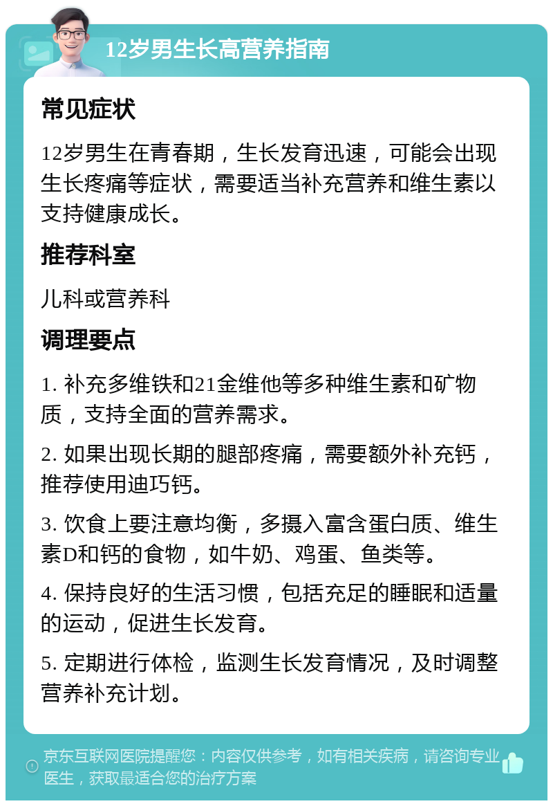 12岁男生长高营养指南 常见症状 12岁男生在青春期，生长发育迅速，可能会出现生长疼痛等症状，需要适当补充营养和维生素以支持健康成长。 推荐科室 儿科或营养科 调理要点 1. 补充多维铁和21金维他等多种维生素和矿物质，支持全面的营养需求。 2. 如果出现长期的腿部疼痛，需要额外补充钙，推荐使用迪巧钙。 3. 饮食上要注意均衡，多摄入富含蛋白质、维生素D和钙的食物，如牛奶、鸡蛋、鱼类等。 4. 保持良好的生活习惯，包括充足的睡眠和适量的运动，促进生长发育。 5. 定期进行体检，监测生长发育情况，及时调整营养补充计划。