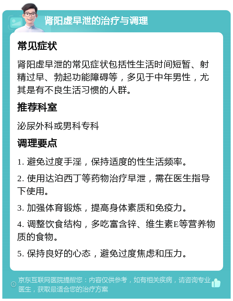 肾阳虚早泄的治疗与调理 常见症状 肾阳虚早泄的常见症状包括性生活时间短暂、射精过早、勃起功能障碍等，多见于中年男性，尤其是有不良生活习惯的人群。 推荐科室 泌尿外科或男科专科 调理要点 1. 避免过度手淫，保持适度的性生活频率。 2. 使用达泊西丁等药物治疗早泄，需在医生指导下使用。 3. 加强体育锻炼，提高身体素质和免疫力。 4. 调整饮食结构，多吃富含锌、维生素E等营养物质的食物。 5. 保持良好的心态，避免过度焦虑和压力。